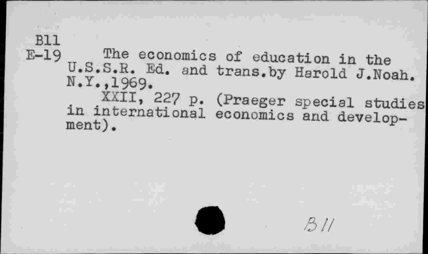 ﻿Bll
E-19 The economics of education in the U.S.S.R. Ed. and trans.by Harold J.Noah. N.Y.,1969.
XXII, 227 p. (Praeger special studies in international economics and development) .
£//